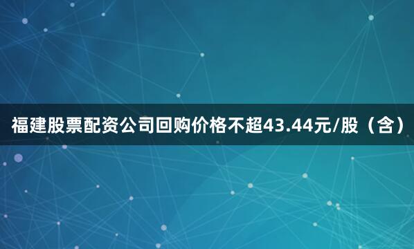 福建股票配资公司回购价格不超43.44元/股（含）