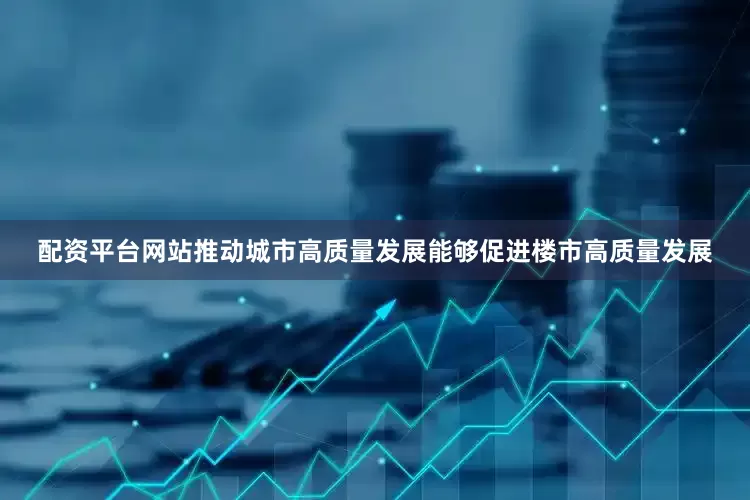 配资平台网站推动城市高质量发展能够促进楼市高质量发展